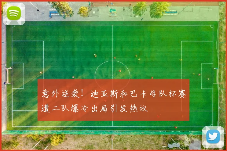 意外逆袭！迪亚斯和巴卡母队杯赛遭二队爆冷出局引发热议