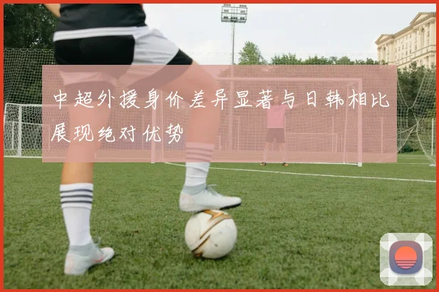 中超外援身价差异显著与日韩相比展现绝对优势