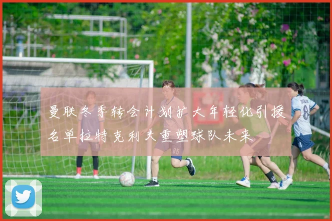 曼联冬季转会计划扩大年轻化引援名单拉特克利夫重塑球队未来