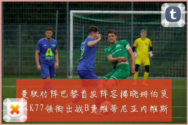 曼联对阵巴黎首发阵容揭晓姆伯莫和K77领衔出战B费维蒂尼亚内维斯坐替补