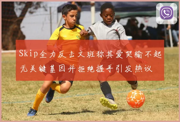 Skip全力反击文班称其爱哭输不起无关键基因并拒绝握手引发热议