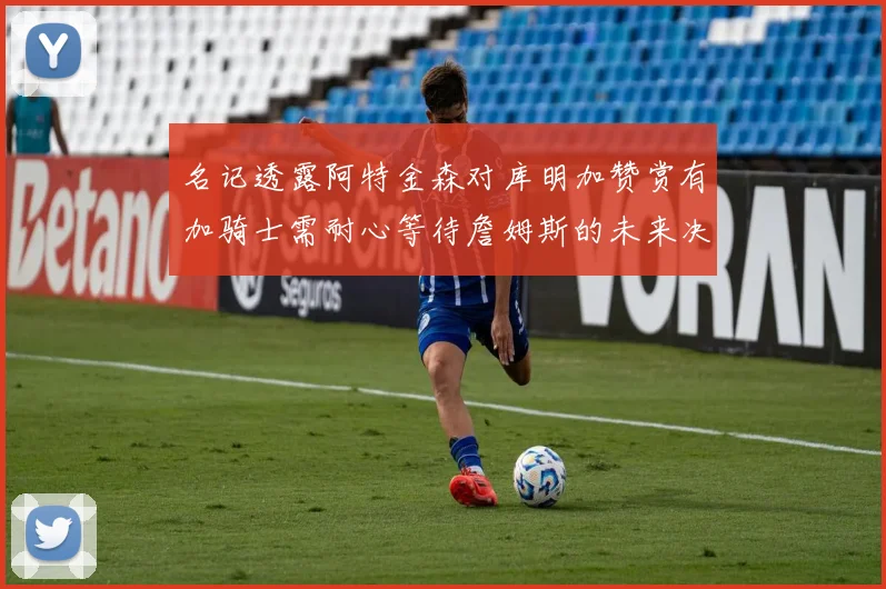 名记透露阿特金森对库明加赞赏有加骑士需耐心等待詹姆斯的未来决定