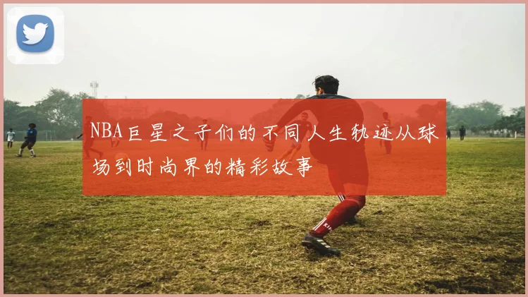 NBA巨星之子们的不同人生轨迹从球场到时尚界的精彩故事