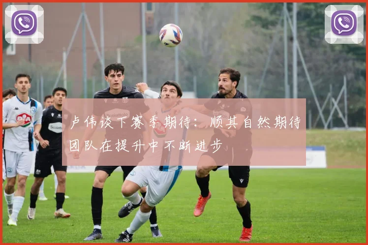 卢伟谈下赛季期待：顺其自然期待团队在提升中不断进步