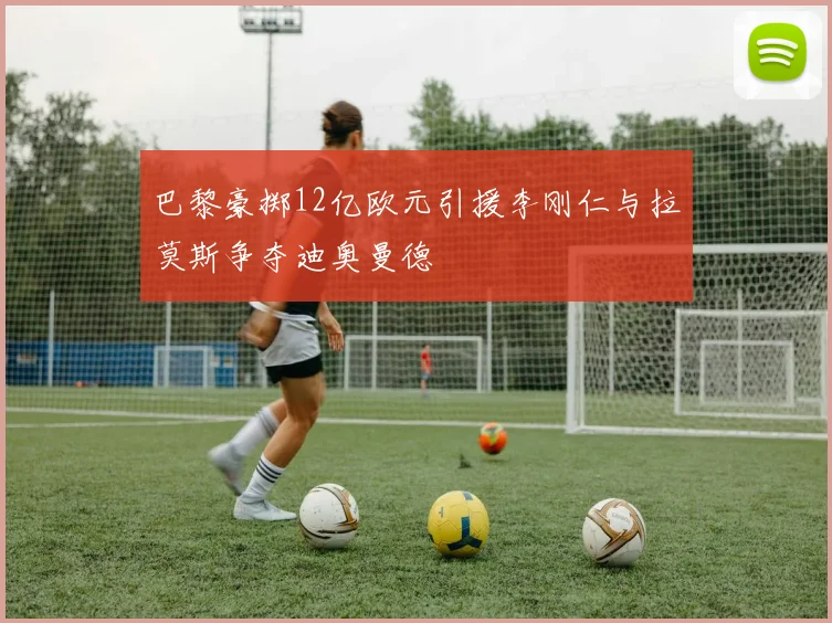 巴黎豪掷12亿欧元引援李刚仁与拉莫斯争夺迪奥曼德