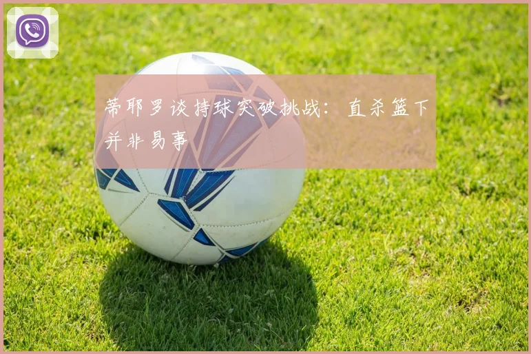 蒂耶罗谈持球突破挑战：直杀篮下并非易事
