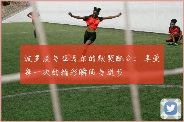 波罗谈与亚马尔的默契配合：享受每一次的精彩瞬间与进步