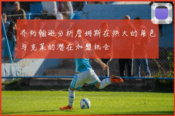 乔约翰逊分析詹姆斯在热火的角色与克莱的潜在加盟机会