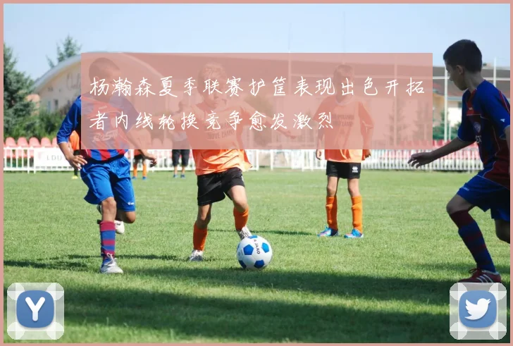 杨瀚森夏季联赛护筐表现出色开拓者内线轮换竞争愈发激烈